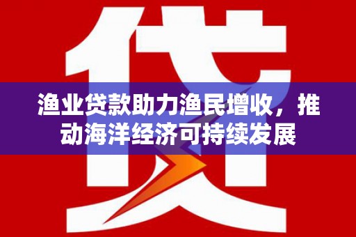 武安渔业贷款助力渔民增收，推动海洋经济可持续发展