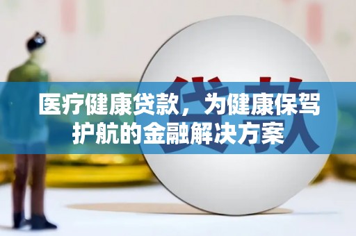 孝昌医疗健康贷款，为健康保驾护航的金融解决方案